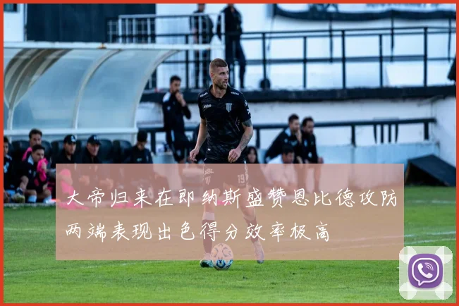 大帝归来在即纳斯盛赞恩比德攻防两端表现出色得分效率极高