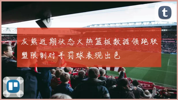 灰熊近期状态火热篮板数据领跑联盟限制对手罚球表现出色