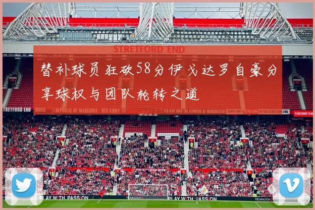 替补球员狂砍58分伊戈达罗自豪分享球权与团队轮转之道