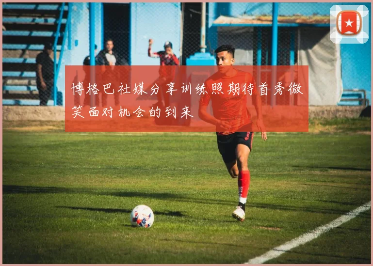 博格巴社媒分享训练照期待首秀微笑面对机会的到来