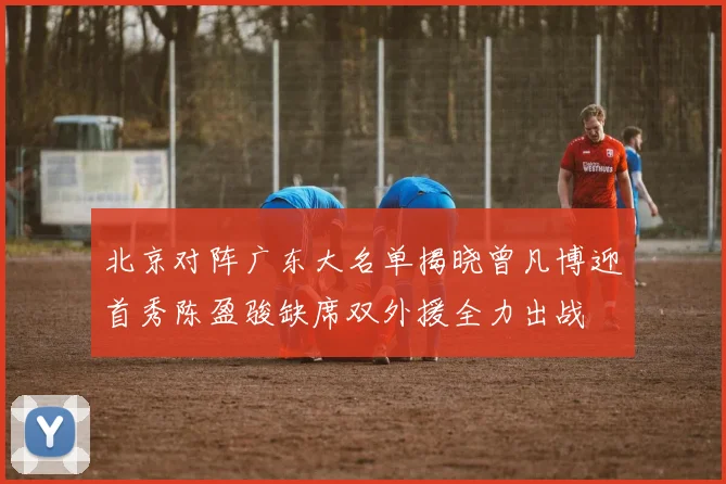 北京对阵广东大名单揭晓曾凡博迎首秀陈盈骏缺席双外援全力出战