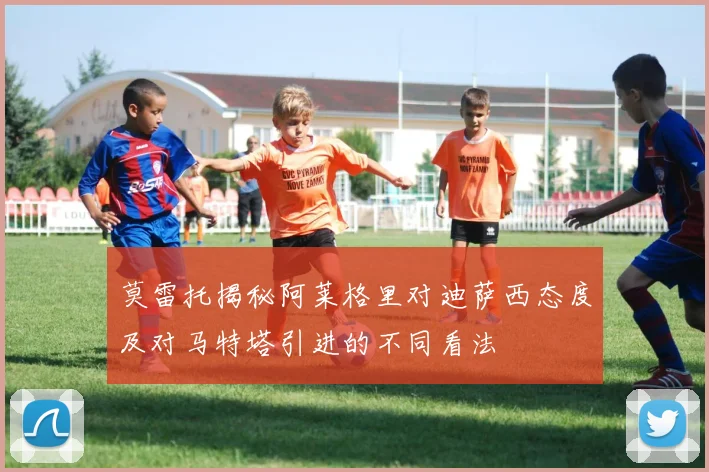 莫雷托揭秘阿莱格里对迪萨西态度及对马特塔引进的不同看法