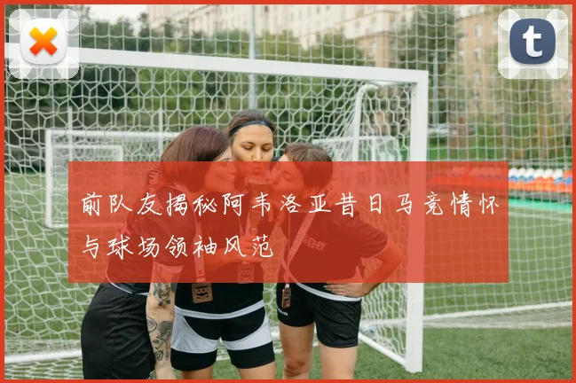 前队友揭秘阿韦洛亚昔日马竞情怀与球场领袖风范