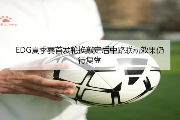 EDG夏季赛首发轮换敲定后中路联动效果仍待复盘（milan.com）