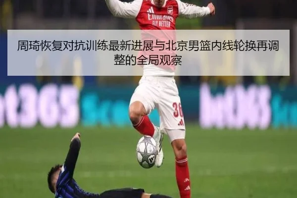 周琦恢复对抗训练最新进展与北京男篮内线轮换再调整的全局观察（milan）