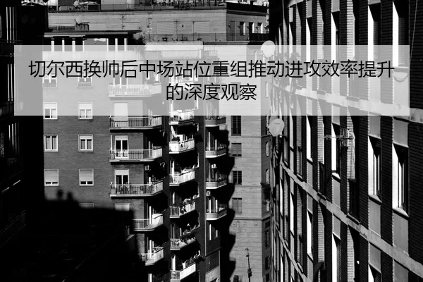 切尔西换帅后中场站位重组推动进攻效率提升的深度观察（milan.com）